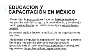 EDUCACIÓN Y
CAPACITACIÓN EN MÉXICO
Modernizar la educación es hacer un México fuerte que
nos permita salir del rezago y la dependencia, y es el mejor
medio para enfrentar con visión estratégica los problemas
del país.
Lo anterior equiparándolo la realidad de las organizaciones
nos dice:
Modernizar e impulsar la capacitación es hacer un personal
fuerte que nos permita salir de la obsolescencia e
ignorancia y es el mejor medio para enfrentar con mejores
argumentos las problemáticas organizacionales.

 