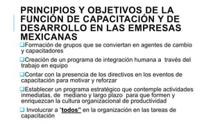 PRINCIPIOS Y OBJETIVOS DE LA
FUNCIÓN DE CAPACITACIÓN Y DE
DESARROLLO EN LAS EMPRESAS
MEXICANAS

Formación de grupos que se conviertan en agentes de cambio
y capacitadores
Creación de un programa de integración humana a través del
trabajo en equipo
Contar con la presencia de los directivos en los eventos de
capacitación para motivar y reforzar
Establecer un programa estratégico que contemple actividades
inmediatas, de mediano y largo plazo para que formen y
enriquezcan la cultura organizacional de productividad
 Involucrar a “todos” en la organización en las tareas de
capacitación

 