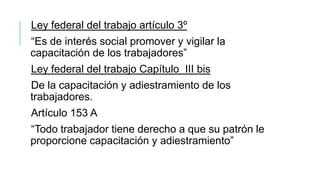 Ley federal del trabajo artículo 3º

“Es de interés social promover y vigilar la
capacitación de los trabajadores”
Ley federal del trabajo Capítulo III bis

De la capacitación y adiestramiento de los
trabajadores.
Artículo 153 A

“Todo trabajador tiene derecho a que su patrón le
proporcione capacitación y adiestramiento”

 