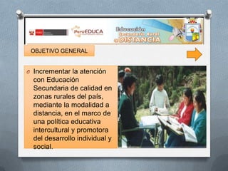 OBJETIVO GENERAL

O Incrementar la atención

con Educación
Secundaria de calidad en
zonas rurales del país,
mediante la modalidad a
distancia, en el marco de
una política educativa
intercultural y promotora
del desarrollo individual y
social.

 