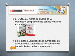 O El DCN es el marco de trabajo de la

Modalidad, complementado con las Rutas de
Aprendizaje.

O Se realizan diversificaciones curriculares en

función de las características específicas de
los estudiantes de las zonas rurales.

 