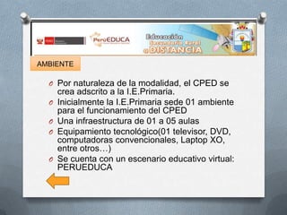 AMBIENTE

O Por naturaleza de la modalidad, el CPED se
O
O
O

O

crea adscrito a la I.E.Primaria.
Inicialmente la I.E.Primaria sede 01 ambiente
para el funcionamiento del CPED
Una infraestructura de 01 a 05 aulas
Equipamiento tecnológico(01 televisor, DVD,
computadoras convencionales, Laptop XO,
entre otros…)
Se cuenta con un escenario educativo virtual:
PERUEDUCA

 