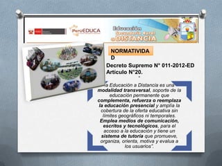 NORMATIVIDA
D
Decreto Supremo N° 011-2012-ED
Artículo N°20.
“
la Educación a Distancia es una
modalidad transversal, soporte de la
educación permanente que
complementa, refuerza o reemplaza
la educación presencial y amplía la
cobertura de la oferta educativa sin
límites geográficos ni temporales.
Emplea medios de comunicación,
escritos y tecnológicos, para el
acceso a la educación y tiene un
sistema de tutoría que promueve,
organiza, orienta, motiva y evalua a
los usuarios”.

 