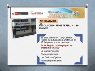 NORMATIVIDA
D
RESOLUCIÓN MINISTERIAL N°1342000-ED.

Se crea ciento un (101) Centros
Pilotos de Educación a Distancia en
17 Regiones a nivel nacional.
En la Región Lambayeque se
crearon los CPED:
La Garita-Pimentel
Pómape-Monsefú
Las Delicias-Oyotún
Atumpampa-Inkawasi

 