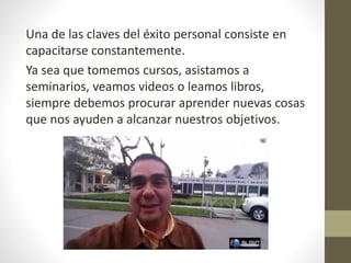 Una de las claves del éxito personal consiste en
capacitarse constantemente.
Ya sea que tomemos cursos, asistamos a
seminarios, veamos videos o leamos libros,
siempre debemos procurar aprender nuevas cosas
que nos ayuden a alcanzar nuestros objetivos.