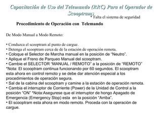 Capacitación de Uso del TTeelleemmaannddoo ((RRRRCC)) PPaarraa eell OOppeerraaddoorr ddee 
SSccooooppttrraammss 
* Falta el sistema de seguridad 
Procedimiento de Operación con Telemando 
De Modo Manual a Modo Remoto: 
• Conduzca el scooptram al punto de cargue. 
• Detenga el scooptram cerca de de la estación de operación remota. 
• Coloque el Selector de Marcha manual en la posición de “Neutro”. 
• Aplique el Freno de Parqueo Manual del scooptram. 
• Cambie el SELECTOR “MANUAL / REMOTO” a la posición de “REMOTO” 
*Nota: El scooptram continua funcionando por 60 segundos. El scooptram 
esta ahora en control remoto y se debe dar atención especial a los 
procedimientos de operación segura. 
• Sal de la cabina del scooptram y camine a la estación de operación remota. 
• Cambia el interruptor de Corriente (Power) de la Unidad de Control a la 
posición “ON” *Nota:Asegurese que el interruptor de hongo Apagado de 
Emergencia (Emergency Stop) esta en la posición “Arriba”. 
• El scooptram esta ahora en modo remoto. Proceda con la operación de 
cargue. 
 