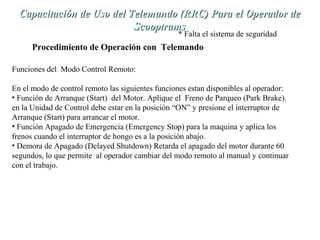 Capacitación de Uso del TTeelleemmaannddoo ((RRRRCC)) PPaarraa eell OOppeerraaddoorr ddee 
SSccooooppttrraammss 
* Falta el sistema de seguridad 
Procedimiento de Operación con Telemando 
Funciones del Modo Control Remoto: 
En el modo de control remoto las siguientes funciones estan disponibles al operador: 
• Función de Arranque (Start) del Motor. Aplique el Freno de Parqueo (Park Brake). 
en la Unidad de Control debe estar en la posición “ON” y presione el interruptor de 
Arranque (Start) para arrancar el motor. 
• Función Apagado de Emergencia (Emergency Stop) para la maquina y aplica los 
frenos cuando el interruptor de hongo es a la posición abajo. 
• Demora de Apagado (Delayed Shutdown) Retarda el apagado del motor durante 60 
segundos, lo que permite al operador cambiar del modo remoto al manual y continuar 
con el trabajo. 
 