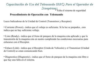 Capacitación de Uso del TTeelleemmaannddoo ((RRRRCC)) PPaarraa eell OOppeerraaddoorr ddee 
SSccooooppttrraammss 
* Falta el sistema de seguridad 
Procedimiento de Operación con Telemando 
Luces Indicadoras de la Unidad de Control (Transmisor y Receptor): 
• Corriente (Power).- indica que el voltaje es suficiente. Si la luz se parpadea , esto 
indica que no hay suficiente voltaje. 
• Listo (Ready).- indica que el freno de parqueo de la maquina esta aplicado y que la 
transmisión de la maquina esta en neutro cumpliendo las condiciones necesarias para 
enlazarse con el Receptor. 
• Enlace (Link).- indica que el Receptor (Unida de Vehiculo) y el Transmisor (Unidad 
de Control) se estan comunicando bien. 
• Diagnostico (Diagnostic).- indica que el freno de parqueo de la maquina esta libre o 
que hay una falla en el sistema. 
 