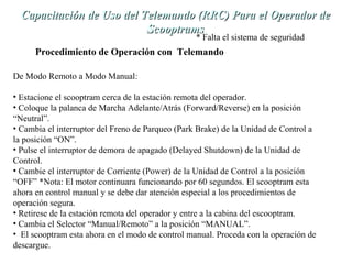 Capacitación de Uso del TTeelleemmaannddoo ((RRRRCC)) PPaarraa eell OOppeerraaddoorr ddee 
SSccooooppttrraammss 
* Falta el sistema de seguridad 
Procedimiento de Operación con Telemando 
De Modo Remoto a Modo Manual: 
• Estacione el scooptram cerca de la estación remota del operador. 
• Coloque la palanca de Marcha Adelante/Atrás (Forward/Reverse) en la posición 
“Neutral”. 
• Cambia el interruptor del Freno de Parqueo (Park Brake) de la Unidad de Control a 
la posición “ON”. 
• Pulse el interruptor de demora de apagado (Delayed Shutdown) de la Unidad de 
Control. 
• Cambie el interruptor de Corriente (Power) de la Unidad de Control a la posición 
“OFF” *Nota: El motor continuara funcionando por 60 segundos. El scooptram esta 
ahora en control manual y se debe dar atención especial a los procedimientos de 
operación segura. 
• Retirese de la estación remota del operador y entre a la cabina del escooptram. 
• Cambia el Selector “Manual/Remoto” a la posición “MANUAL”. 
• El scooptram esta ahora en el modo de control manual. Proceda con la operación de 
descargue. 
 