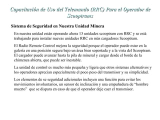 Capacitación de Uso del TTeelleemmaannddoo ((RRRRCC)) PPaarraa eell OOppeerraaddoorr ddee 
SSccooooppttrraammss 
Sistema de Seguridad en Nuestra Unidad Minera 
En nuestra unidad están operando ahora 13 unidades scooptram con RRC y se está 
trabajando para instalar nuevas unidades RRC en más cargadores Scooptram. 
El Radio Remote Control mejora la seguridad porque el operador puede estar en la 
galería en una posición segura bajo un área bien soportada y a la vista del Scooptram. 
El cargador puede avanzar hasta la pila de mineral y cargar desde el borde de la 
chimenea abierta, que puede ser inestable. 
La unidad de control es mucho más pequeña y ligera que otros sistemas alternativos y 
los operadores aprecian especialmente el poco peso del transmisor y su simplicidad. 
Los elementos de se seguridad adicionales incluyen una función para evitar los 
movimientos involuntarios, un sensor de inclinación y una empuñadura de “hombre 
muerto” que se dispara en caso de que el operador deje caer el transmisor. 
 