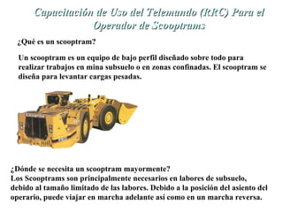 U Capacitación de Ussoo ddeell TTeelleemmaannddoo ((RRRRCC)) PPaarraa eell 
OOppeerraaddoorr ddee SSccooooppttrraammss 
¿Qué es un scooptram? 
Un scooptram es un equipo de bajo perfil diseñado sobre todo para 
realizar trabajos en mina subsuelo o en zonas confinadas. El scooptram se 
diseña para levantar cargas pesadas. 
¿Dónde se necesita un scooptram mayormente? 
Los Scooptrams son principalmente necesarios en labores de subsuelo, 
debido al tamaño limitado de las labores. Debido a la posición del asiento del 
operario, puede viajar en marcha adelante así como en un marcha reversa. 
 