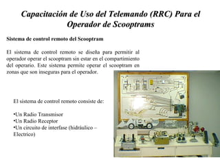 Capacitación de UUssoo ddeell TTeelleemmaannddoo ((RRRRCC)) PPaarraa eell 
OOppeerraaddoorr ddee SSccooooppttrraammss 
Sistema de control remoto del Scooptram 
El sistema de control remoto se diseña para permitir al 
operador operar el scooptram sin estar en el compartimiento 
del operario. Este sistema permite operar el scooptram en 
zonas que son inseguras para el operador. 
El sistema de control remoto consiste de: 
•Un Radio Transmisor 
•Un Radio Receptor 
•Un circuito de interfase (hidráulico – 
Electrico) 
 