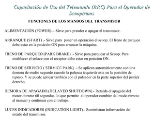 de Capacitación de Uso dell TTeelleemmaannddoo ((RRRRCC)) PPaarraa eell OOppeerraaddoorr ddee 
ALIMENTACIÓN (POWER) .- Sirve para prender o apagar el transmisor. 
ARRANQUE (START) .- Sirve para poner en operación el scoop. El freno de parqueo 
debe estar en la posición ON para arrancar la máquina. 
FRENO DE PARQUEO (PARK BRAKE) .- Sirve para parquear al Scoop. Para 
establecer el enlace con el receptor debe estar en posición ON. 
FRENO DE SERVICIO ( SERVICE PARK) .- Se aplican automáticamente con una 
demora de medio segundo cuando la palanca izquierda esta en la posición de 
reposo. Y se puede aplicar también con el pulsador en la parte superior del jostick 
derecho. 
DEMORA DE APAGADO (DELAYED SHUTDOWN).- Retarda el apagado del 
motor durante 60 segundos, lo que permite al operador cambiar del modo remoto 
al manual y continuar con el trabajo. 
LUCES INDICADORES (INDICATION LIGHT).- Suministran información del 
estado del transmisor. 
SSccooooppttrraammss 
FUNCIONES DE LOS MANDOS DEL TRANSMISOR 
 