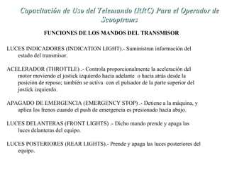 de Capacitación de Uso dell TTeelleemmaannddoo ((RRRRCC)) PPaarraa eell OOppeerraaddoorr ddee 
LUCES INDICADORES (INDICATION LIGHT).- Suministran información del 
estado del transmisor. 
ACELERADOR (THROTTLE) .- Controla proporcionalmente la aceleración del 
motor moviendo el jostick izquierdo hacía adelante o hacía atrás desde la 
posición de reposo; también se activa con el pulsador de la parte superior del 
jostick izquierdo. 
APAGADO DE EMERGENCIA (EMERGENCY STOP) .- Detiene a la máquina, y 
aplica los frenos cuando el push de emergencia es presionado hacía abajo. 
LUCES DELANTERAS (FRONT LIGHTS) .- Dicho mando prende y apaga las 
luces delanteras del equipo. 
LUCES POSTERIORES (REAR LIGHTS).- Prende y apaga las luces posteriores del 
equipo. 
SSccooooppttrraammss 
FUNCIONES DE LOS MANDOS DEL TRANSMISOR 
 