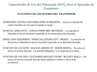 de Capacitación de Uso dell TTeelleemmaannddoo ((RRRRCC)) PPaarraa eell OOppeerraaddoorr ddee 
SSccooooppttrraammss 
FUNCIONES DE LOS MANDOS DEL TRANSMISOR 
SUPRESIÓN CONTRA INCENDIO (FIRE SUPRESIÓN) .- Activa la función de 
contra incendio en caso que el equipo lo tenga. 
MARCHA ADELANTE / ATRÁS (FORWARD /REVERSE) .- La marcha es 
obtenida al mover el jostick izquierdo en la misma dirección deseada. 
DIRECCIÓN IZQUIERDA / DERECHA (STEER LEFT / RIGHT) .- La función de 
dirección es obtenida al mover el jostick izquierdo en la dirección deseada. 
FUNCION DE LEVANTE / BAJADA (BOOM UP / BOOM DOWN).- Se activa al 
mover el jostick derecho a la derecha (Bajada) y a la izquierda (Levante). 
FUNCION DE VOLTEO / CUCHAREO (BUCKET DUMP / BUCKET ROLL) .- Se 
activa al mover el jostick derecho hacía adelante (volteo) y hacía atrás 
(cuchareo). 
 