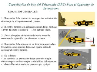 de Capacitación de Uso dell TTeelleemmaannddoo ((RRRRCC)) PPaarraa eell OOppeerraaddoorr ddee 
REQUISITOS GENERALES: 
SSccooooppttrraammss 
1. El operador debe contar con su respectiva autorización 
de manejo de scoop con control remoto. 
2. El control remoto será colocado en uno de los hastíales 
1.50 m de altura y alejado a 15 m del tajo vacío. 
3. Ubicar el equipo a 03 metros del vacío antes de 
comenzar la operación con el control remoto. 
4. El operador debe situarse en un área bien soportada a 
05 metros como mínimo detrás del equipo antes de 
accionar el control remoto. 
5. De la labor: 
- Las ventanas de extracción deben estar sin ningún 
obstáculo para no interrumpir la visibilidad del operador. 
- Labores libre de transito de personas y/o equipos. 
3m 
5m 
 
