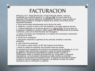 FACTURACION
ARTICULO 617. REQUISITOS DE LA FACTURA DE VENTA. <Artículo
modificado por el artículo 40 de la Ley 223 de 1995. El nuevo texto es el
siguiente> Para efectos tributarios, la expedición de factura a que se refiere el
artículo 615 consiste en entregar el original de la misma, con el lleno de los
siguientes requisitos:
a. Estar denominada expresamente como factura de venta.
b. Apellidos y nombre o razón y NIT del vendedor o de quien presta el servicio.
c. <Literal modificado por el artículo 64 de la Ley788 de 2002. El nuevo texto es
el siguiente> Apellidos y nombre o razón social y NIT del adquirente de los bienes
o servicios, junto con la discriminación del IVA pagado.
d. Llevar un número que corresponda a un sistema de numeración consecutiva
de facturas de venta.
e. Fecha de su expedición.
f. Descripción específica o genérica de los artículos vendidos o servicios
prestados.
g. Valor total de la operación.
h. El nombre o razón social y el NIT del impresor de la factura.
i. Indicar la calidad de retenedor del impuesto sobre las ventas.
Al momento de la expedición de la factura los requisitos de los literales a), b), d) y
h), deberán estar previamente impresos a través de medios litográficos,
tipográficos o de técnicas industriales de carácter similar. Cuando el
contribuyente utilice un sistema de facturación por computador o máquinas
registradoras, con la impresión efectuada por tales medios se entienden
cumplidos los requisitos de impresión previa. El sistema de facturación deberá
numerar en forma consecutiva las facturas y se deberán proveer los medios
necesarios para su verificación y auditoría.
 