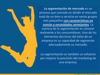 La segmentación de mercado es un
proceso que consiste en dividir el mercado
total de un bien o servicio en varios grupos
más pequeños con características en
común y necesidades semejantes. La
esencia de la segmentación es conocer
realmente a los consumidores. Uno de los
elementos decisivos del éxito de un
empresa es su capacidad de segmentar
adecuadamente su mercado.
La segmentación es también un esfuerzo
por mejorar la precisión del marketing de
una empresa.
 