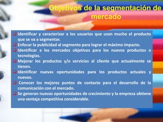 Objetivos de la segmentación de
mercado
 Identificar y caracterizar a los usuarios que usan mucho el producto
que se va a segmentar.
 Enfocar la publicidad al segmento para lograr el máximo impacto.
 Identificar a los mercados objetivos para los nuevos productos o
tecnologías.
 Mejorar los productos y/o servicios al cliente que actualmente se
tienen.
 Identificar nuevas oportunidades para los productos actuales y
nuevos.
 Conocer los mejores puntos de contacto para el desarrollo de la
comunicación con el mercado.
 Se generan nuevas oportunidades de crecimiento y la empresa obtiene
una ventaja competitiva considerable.
 