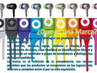 La marca es el signo que distingue un producto de otro o un
servicio de otro.
Un nombre, término, signo, símbolo o diseño, o una
combinación de éstos, cuya finalidad es identificar los bienes y
servicios de un vendedor o grupo de vendedores y distinguirlos
de los competidores.
La marca es el vehículo de la competencia. Las marcas
permiten que los productos se encuentren en los lugares más
diversos y compitan entre sí por su sola exposición.
¿Que es una Marca?
 