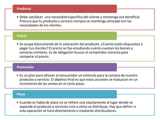 • Debe satisfacer una necesidad específica del cliente y mantenga ese beneficio.
Procura que tu producto o servicio siempre se mantenga alineado con las
necesidades de los clientes.
Producto
• Se ocupa básicamente de la valoración del producto. ¿Cuánto están dispuestos a
pagar tus clientes? El precio se fija estudiando cuánto cuestan los bienes y
servicios similares. Es de obligación buscar al competidor correcto para
comparar el precio.
Precio
• Es un plan para ofrecer al consumidor un estímulo para la compra de nuestro
producto o servicio. El objetivo final es que estas acciones se traduzcan en un
incremento de las ventas en el corto plazo.
Promoción
• Cuando se habla de plaza no se refiere uno exactamente al lugar donde se
expende el producto o servicios sino a cómo se distribuye. Hay que definir si
esta operación se hará directamente o mediante distribuidores.
Plaza
 