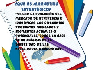 ¿Que es Marketing
Estratégico?
“Seguir la evolución del
mercado de referencia e
identificar los diferentes
productos-mercados y
segmentos actuales o
potenciales, sobre la base
de un análisis de la
diversidad de las
necesidades a encontrar”
 