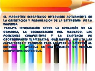 El marketing estratégico interviene activamente en
la orientación y formulación de la estrategia de la
empresa.
Facilita información sobre la evolución de la
demanda, la segmentación del mercado, las
posiciones competitivas y la existencia de
oportunidades y amenazas. Igualmente, analiza las
capacidades y recursos para adaptar la empresa al
entorno y situarla en una posición de ventaja
competitiva sostenible.
 