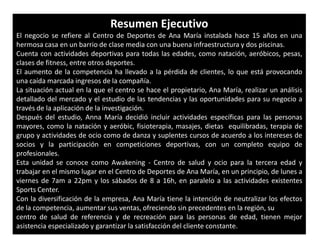 Resumen Ejecutivo
El negocio se refiere al Centro de Deportes de Ana María instalada hace 15 años en una
hermosa casa en un barrio de clase media con una buena infraestructura y dos piscinas.
Cuenta con actividades deportivas para todas las edades, como natación, aeróbicos, pesas,
clases de fitness, entre otros deportes.
El aumento de la competencia ha llevado a la pérdida de clientes, lo que está provocando
una caída marcada ingresos de la compañía.
La situación actual en la que el centro se hace el propietario, Ana María, realizar un análisis
detallado del mercado y el estudio de las tendencias y las oportunidades para su negocio a
través de la aplicación de la investigación.
Después del estudio, Anna María decidió incluir actividades específicas para las personas
mayores, como la natación y aeróbic, fisioterapia, masajes, dietas equilibradas, terapia de
grupo y actividades de ocio como de danza y suplentes cursos de acuerdo a los intereses de
socios y la participación en competiciones deportivas, con un completo equipo de
profesionales.
Esta unidad se conoce como Awakening - Centro de salud y ocio para la tercera edad y
trabajar en el mismo lugar en el Centro de Deportes de Ana María, en un principio, de lunes a
viernes de 7am a 22pm y los sábados de 8 a 16h, en paralelo a las actividades existentes
Sports Center.
Con la diversificación de la empresa, Ana María tiene la intención de neutralizar los efectos
de la competencia, aumentar sus ventas, ofreciendo sin precedentes en la región, su
centro de salud de referencia y de recreación para las personas de edad, tienen mejor
asistencia especializado y garantizar la satisfacción del cliente constante.
 