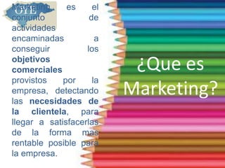 ¿Que es
Marketing?
Marketing es el
conjunto de
actividades
encaminadas a
conseguir los
objetivos
comerciales
provistos por la
empresa, detectando
las necesidades de
la clientela, para
llegar a satisfacerlas
de la forma mas
rentable posible para
la empresa.
 