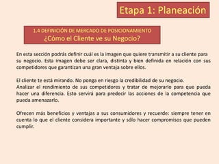 Etapa 1: Planeación
1.4 DEFINICIÓN DE MERCADO DE POSICIONAMIENTO
¿Cómo el Cliente ve su Negocio?
En esta sección podrás definir cuál es la imagen que quiere transmitir a su cliente para
su negocio. Esta imagen debe ser clara, distinta y bien definida en relación con sus
competidores que garantizan una gran ventaja sobre ellos.
El cliente te está mirando. No ponga en riesgo la credibilidad de su negocio.
Analizar el rendimiento de sus competidores y tratar de mejorarlo para que pueda
hacer una diferencia. Esto servirá para predecir las acciones de la competencia que
pueda amenazarlo.
Ofrecen más beneficios y ventajas a sus consumidores y recuerde: siempre tener en
cuenta lo que el cliente considera importante y sólo hacer compromisos que pueden
cumplir.
 