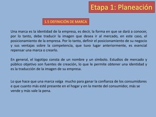 Etapa 1: Planeación
1.5 DEFINICIÓN DE MARCA
Una marca es la identidad de la empresa, es decir, la forma en que se dará a conocer,
por lo tanto, debe traducir la imagen que desea ir al mercado, en este caso, el
posicionamiento de la empresa. Por lo tanto, definir el posicionamiento de su negocio
y sus ventajas sobre la competencia, que tuvo lugar anteriormente, es esencial
repensar una marca o crearlo.
En general, el logotipo consta de un nombre y un símbolo. Estudios de mercado y
público objetivo son fuentes de creación, lo que le permite obtener una identidad y
es la traducción de la imagen de su empresa.
Lo que hace que una marca valga mucho para ganar la confianza de los consumidores
e que cuanto más esté presente en el hogar y en la mente del consumidor, más se
vende y más vale la pena.
 