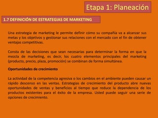 Etapa 1: Planeación
1.7 DEFINICIÓN DE ESTRATEGIAS DE MARKETING
Una estrategia de marketing le permite definir cómo su compañía va a alcanzar sus
metas y los objetivos y gestionar sus relaciones con el mercado con el fin de obtener
ventajas competitivas.
Consta de las decisiones que sean necesarias para determinar la forma en que la
mezcla de marketing, es decir, los cuatro elementos principales del marketing
(producto, precio, plaza, promoción) se combinan de forma simultánea.
Oportunidades de crecimiento
La actividad de la competencia agresiva o los cambios en el ambiente pueden causar un
rápido descenso en las ventas. Estrategias de crecimiento del producto abre nuevas
oportunidades de ventas y beneficios al tiempo que reduce la dependencia de los
productos existentes para el éxito de la empresa. Usted puede seguir una serie de
opciones de crecimiento.
 