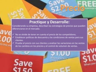 Practique y Desarrolle:
Considerando su empresa, describan las estrategias de precios que pueden
diferenciarse en el mercado.
 No se olvide de tener en cuenta el precio de los competidores.
 Establecer políticas de descuento y las condiciones de ventas para sus
clientes.
 Pruebe el precio con sus clientes y analizar las variaciones en las ventas
de los cambios en los precios y el control de volumen de ventas.
 