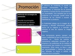 Promoción
El esfuerzo de marketing no puede ser
carácter manipulador. La ética es
fundamental. La intención de un anuncio
es facilitar el acceso de los consumidores a
sus necesidades. Una campaña que no sea
conforme a su mercado, puede minar la
confianza de los clientes y socavar la
fiabilidad de su producto.
La Publicidad trabaja con la imagen de la
empresa y difunde información positiva
acerca de su negocio y, a menudo se
enfrenta al reto de superar la imagen
negativa.
Esta herramienta genera siempre una
mayor credibilidad ya que la información se
presenta en forma de noticias o
comentarios editoriales enviados por la
empresa o los publicistas de los medios de
comunicación que revelan si lo consideran
importante. Otras veces, se lleva a cabo
por personalidades y líderes de opinión
que difunden la marca a utilizar los
productos de la compañía.
Definición de estrategias de
promoción
Describir las principales
promociones que deseen
realizar para su negocio.
 
