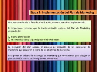Una vez completada la fase de planificación, vamos a ver cómo implementarlo.
Es importante recordar que la implementación exitosa del Plan de Marketing
depende de:
 buena planificación
 la sensibilización y la participación de empleados
Etapa 2: Implementación del Plan de Marketing
La ejecución del plan aborda el proceso de ejecución de las estrategias de
marketing que aseguren el logro de los objetivos de marketing.
Para poner en práctica la estrategia de marketing que necesitamos para dibujar un
plan de acción consta de los siguientes elementos:
 