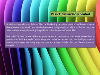 La evaluación y el control de un Plan de Marketing permiten reducir la diferencia entre
el rendimiento esperado y el rendimiento real, asegurando su eficacia. Por lo tanto, se
debe realizar antes, durante y después de la implementación del Plan.
Controles de Mercadeo utilizado generalmente consisten en acciones correctivas y
preventivas. Lo ideal sería que la empresa centre sus esfuerzos para trabajar con los
medios de prevención, ya que garantizan una mayor satisfacción del cliente y menos
inversión.
Paso 3: Evaluación y Control
 