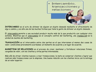 INTERCAMBIO es el acto de obtener de alguien un objeto deseado mediante el ofrecimiento de
algo a cambio, y es sólo una de las muchas formas que tiene la gente de obtener un objeto deseado.
El intercambio permite a una sociedad producir mucho más de lo que produciría con cualquier otro
sistema. Mientras que el intercambio es el concepto central del marketing, una transacción es la
unidad de medida del marketing.
TRANSACCIÓN es el intercambio entre dos partes en el que intervienen al menos dos cosas de
valor; condiciones previamente acordadas; un momento de acuerdo y un lugar de acuerdo.
MARKETING DE RELACIONES es el proceso de crear, mantener y fortalecer relaciones firmes,
cargadas de valor, con los clientes y otras partes interesadas.
Más allá de atraer clientes nuevos y crear transacciones, la meta es conservar clientes y lograr que
realicen más transacciones con la empresa. Una buena relación con los clientes inicia con la entrega
de un valor superior.
 