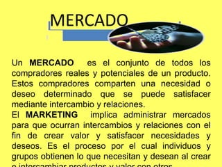 Un MERCADO es el conjunto de todos los
compradores reales y potenciales de un producto.
Estos compradores comparten una necesidad o
deseo determinado que se puede satisfacer
mediante intercambio y relaciones.
El MARKETING implica administrar mercados
para que ocurran intercambios y relaciones con el
fin de crear valor y satisfacer necesidades y
deseos. Es el proceso por el cual individuos y
grupos obtienen lo que necesitan y desean al crear
MERCADO
 
