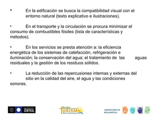 •

En la edificación se busca la compatibilidad visual con el
entorno natural (texto explicativo e ilustraciones).

•
En el transporte y la circulación se procura minimizar el
consumo de combustibles fósiles (lista de características y
métodos).
•
En los servicios se presta atención a: la eficiencia
energética de los sistemas de calefacción, refrigeración e
iluminación; la conservación del agua; el tratamiento de las
residuales y la gestión de los residuos sólidos.
•

aguas

La reducción de las repercusiones internas y externas del
sitio en la calidad del aire, el agua y las condiciones
sonoras.

LABORATORIO DE
BIOCLIMÁTICA

 
