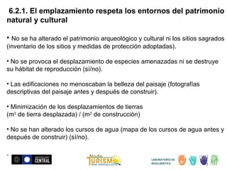 6.2.1. El emplazamiento respeta los entornos del patrimonio
natural y cultural
• No se ha alterado el patrimonio arqueológico y cultural ni los sitios sagrados
(inventario de los sitios y medidas de protección adoptadas).
• No se provoca el desplazamiento de especies amenazadas ni se destruye
su hábitat de reproducción (sí/no).
• Las edificaciones no menoscaban la belleza del paisaje (fotografías
descriptivas del paisaje antes y después de construir).
• Minimización de los desplazamientos de tierras
(m3 de tierra desplazada) / (m2 de construcción)
• No se han alterado los cursos de agua (mapa de los cursos de agua antes y
después de construir) (sí/no).

.
LABORATORIO DE
BIOCLIMÁTICA

 