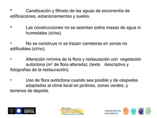 •

Canalización y filtrado de las aguas de escorrentía de
edificaciones, estacionamientos y suelos.

•

Las construcciones no se asientan sobre masas de agua ni
humedales (sí/no).

•
No se construye ni se trazan carreteras en zonas no
edificables (sí/no).
•

Alteración mínima de la flora y restauración con vegetación
autóctona (m2 de flora alterada); (texto descriptivo y
fotografías de la restauración).
•

Uso de flora autóctona cuando sea posible y de céspedes
adaptados al clima local en jardines, zonas verdes, y
terrenos de deporte.

LABORATORIO DE
BIOCLIMÁTICA

 