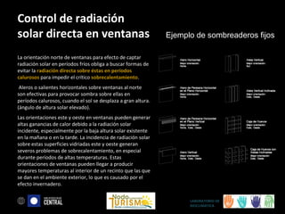 Control de radiación
solar directa en ventanas

Ejemplo de sombreaderos fijos

La orientación norte de ventanas para efecto de captar
radiación solar en períodos fríos obliga a buscar formas de
evitar la radiación directa sobre éstas en períodos
calurosos para impedir el crítico sobrecalentamiento.
Aleros o salientes horizontales sobre ventanas al norte
son efectivas para provocar sombra sobre ellas en
períodos calurosos, cuando el sol se desplaza a gran altura.
(ángulo de altura solar elevado).
Las orientaciones este y oeste en ventanas pueden generar
altas ganancias de calor debido a la radiación solar
incidente, especialmente por la baja altura solar existente
en la mañana o en la tarde. La incidencia de radiación solar
sobre estas superficies vidriadas este y oeste generan
severos problemas de sobrecalentamiento, en especial
durante períodos de altas temperaturas. Estas
orientaciones de ventanas pueden llegar a producir
mayores temperaturas al interior de un recinto que las que
se dan en el ambiente exterior, lo que es causado por el
efecto invernadero.
LABORATORIO DE
BIOCLIMÁTICA

 