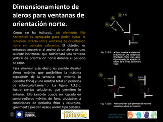 Dimensionamiento de
aleros para ventanas de
orientación norte.
Como se ha indicado, un elemento fijo
horizontal es apropiado para poder evitar la
radiación directa sobre ventanas de orientación
norte en períodos calurosos. El objetivo es
entonces encontrar el ancho de un alero de una
saliente horizontal que sombreará una ventana
vertical de orientación norte durante el período
de calor.
Para eliminar este efecto es posible diseñar
aleros móviles que posibiliten la máxima
exposición de la ventana en invierno (o
períodos fríos) y una sombra total en períodos
de sobrecalentamiento. La Figura 7.3.2.c.
ilustra ciertas soluciones que permiten lo
anterior. Ello también puede ser logrado en
sombreaderos móviles de lona, ajustables a
condiciones de períodos fríos y calurosos.
Igualmente pueden usarse aleros tipo celosías.
LABORATORIO DE
BIOCLIMÁTICA

 