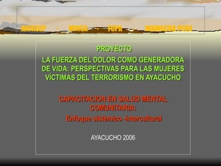 ANFASEP  -  MINSA  -  FCPA  -  WAWACHA PERU PROYECTO LA FUERZA DEL DOLOR COMO GENERADORA DE VIDA: PERSPECTIVAS PARA LAS MUJERES VÍCTIMAS DEL TERRORISMO EN AYACUCHO CAPACITACION EN SALUD MENTAL COMUNITARIA: Enfoque sistèmico -intercultural AYACUCHO 2006 