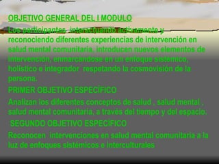 OBJETIVO GENERAL DEL I MODULO Los participantes  interactuando activamente y reconociendo diferentes experiencias de intervención en salud mental comunitaria, introducen nuevos elementos de intervención, enmarcándose en un enfoque sistémico, holístico e integrador  respetando la cosmovisión de la persona.  PRIMER OBJETIVO ESPECÍFICO Analizan los diferentes conceptos de salud , salud mental , salud mental comunitaria, a través del tiempo y del espacio. SEGUNDO OBJETIVO ESPECÍFICO Reconocen  intervenciones en salud mental comunitaria a la luz de enfoques sistémicos e interculturales  