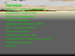 W CONTENIDOS Inscripción y registro de participantes Inauguración y ritual de inicio Dinámica de Presentación Pre-test –Lìnea base Presentaciòn de WAWACHA -PERU   Salud  : Conceptos. Historia  Dinámica de activación Intervención en redes : Taller Enfoque sistémico : Intervención en redes . Dinámica de despedida Post -test 