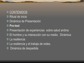 CONTENIDOS Ritual de inicio Dinámica de Presentación Pre-test  Presentación de experiencias  sobre salud andina   El hombre y su interacción con su medio.  Dinámica La resiliencia La resiliencia y el trabajo de redes. Dinámica de despedida 