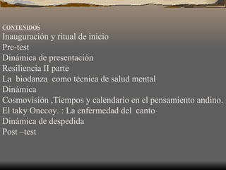 CONTENIDOS   Inauguración y ritual de inicio Pre-test Dinámica de presentación   Resiliencia II parte   La  biodanza  como técnica de salud mental Dinámica  Cosmovisión ,Tiempos y calendario en el pensamiento andino. El taky Onccoy. : La enfermedad del  canto Dinámica de despedida Post –test 