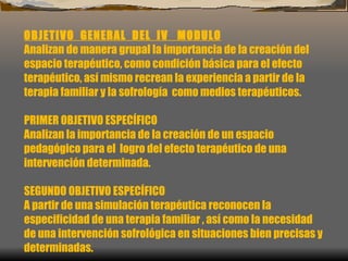 OBJETIVO  GENERAL  DEL  IV  MODULO Analizan de manera grupal la importancia de la creación del espacio terapéutico, como condición básica para el efecto terapéutico, así mismo recrean la experiencia a partir de la terapia familiar y la sofrología  como medios terapéuticos.   PRIMER OBJETIVO ESPECÍFICO Analizan la importancia de la creación de un espacio pedagógico para el  logro del efecto terapéutico de una intervención determinada.   SEGUNDO OBJETIVO ESPECÍFICO A partir de una simulación terapéutica reconocen la especificidad de una terapia familiar , así como la necesidad de una intervención sofrológica en situaciones bien precisas y determinadas.  