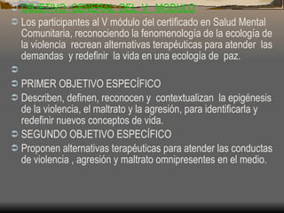 OBJETIVO  GENERAL  DEL  V  MODULO Los participantes al V módulo del certificado en Salud Mental Comunitaria, reconociendo la fenomenología de la ecología de la violencia  recrean alternativas terapéuticas para atender  las demandas  y redefinir  la vida en una ecología de  paz.  PRIMER OBJETIVO ESPECÍFICO Describen, definen, reconocen y  contextualizan  la epigénesis de la violencia, el maltrato y la agresión, para identificarla y redefinir nuevos conceptos de vida.  SEGUNDO OBJETIVO ESPECÍFICO Proponen alternativas terapéuticas para atender las conductas  de violencia , agresión y maltrato omnipresentes en el medio.  